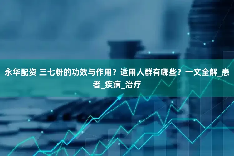 永华配资 三七粉的功效与作用？适用人群有哪些？一文全解_患者_疾病_治疗
