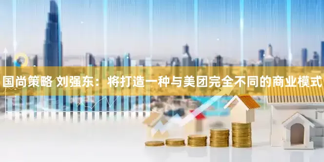 国尚策略 刘强东：将打造一种与美团完全不同的商业模式