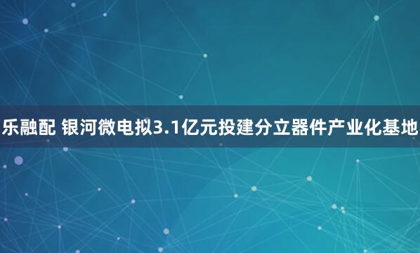 乐融配 银河微电拟3.1亿元投建分立器件产业化基地