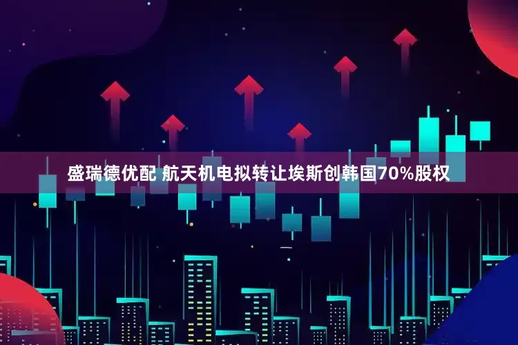 盛瑞德优配 航天机电拟转让埃斯创韩国70%股权
