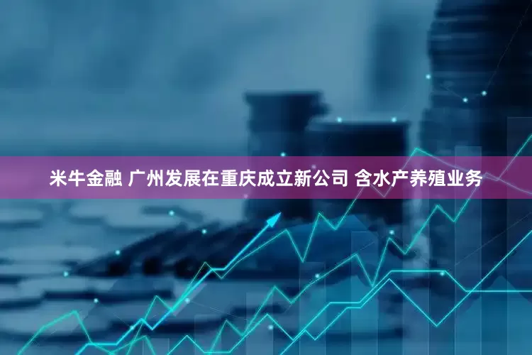 米牛金融 广州发展在重庆成立新公司 含水产养殖业务