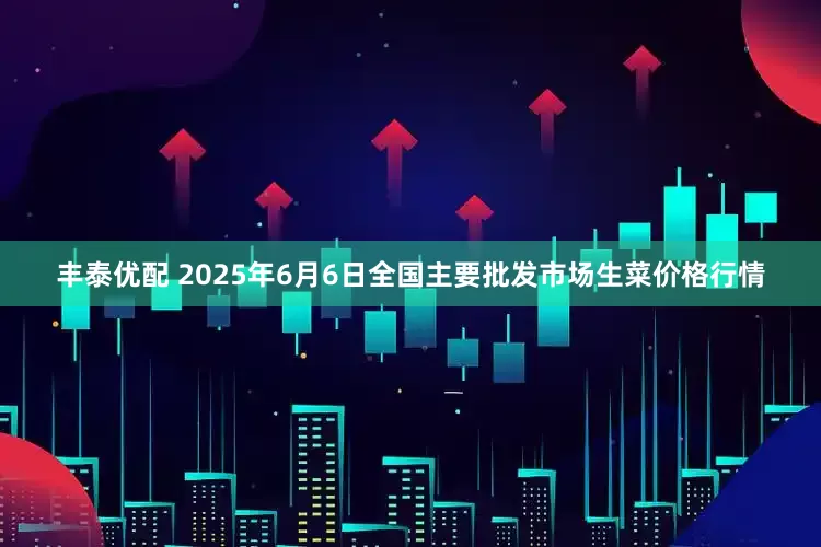 丰泰优配 2025年6月6日全国主要批发市场生菜价格行情