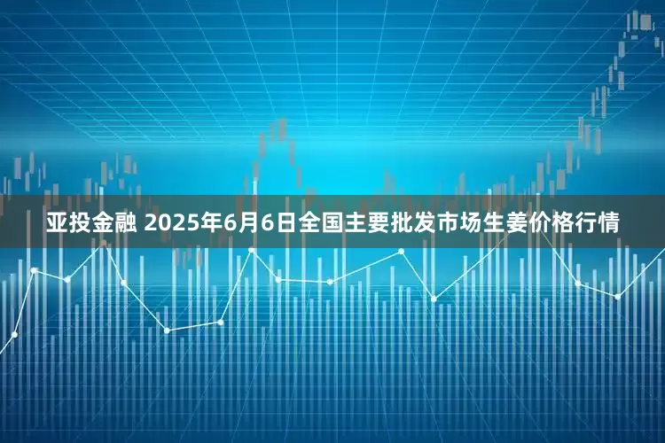亚投金融 2025年6月6日全国主要批发市场生姜价格行情