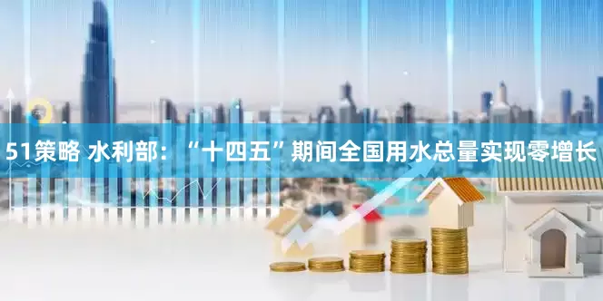 51策略 水利部：“十四五”期间全国用水总量实现零增长