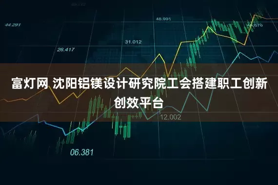 富灯网 沈阳铝镁设计研究院工会搭建职工创新创效平台
