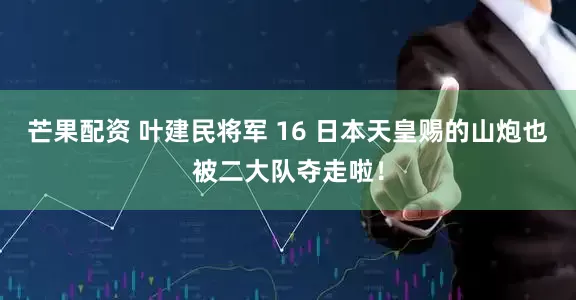 芒果配资 叶建民将军 16 日本天皇赐的山炮也被二大队夺走啦！