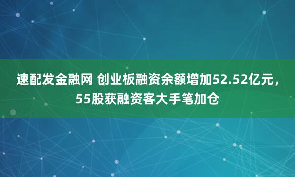 速配发金融网 创业板融资余额增加52.52亿元，55股获融资客大手笔加仓