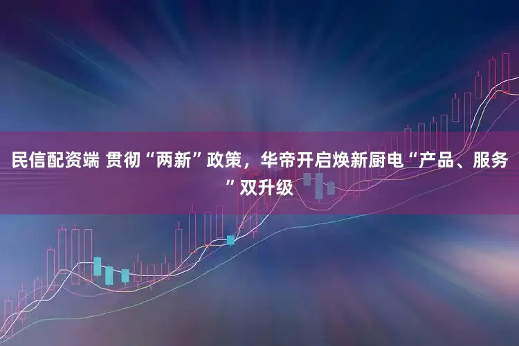 民信配资端 贯彻“两新”政策，华帝开启焕新厨电“产品、服务”双升级