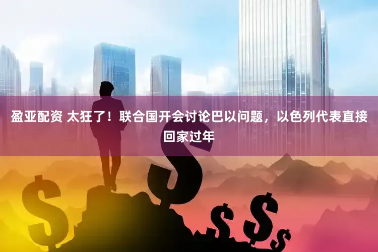 盈亚配资 太狂了！联合国开会讨论巴以问题，以色列代表直接回家过年