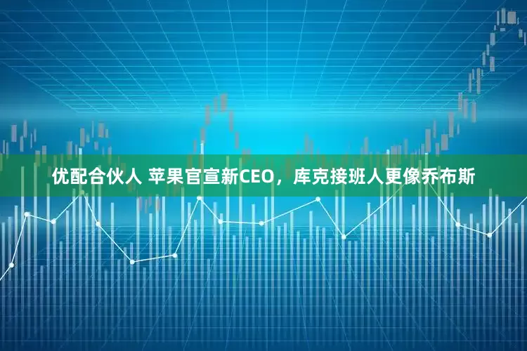 优配合伙人 苹果官宣新CEO，库克接班人更像乔布斯